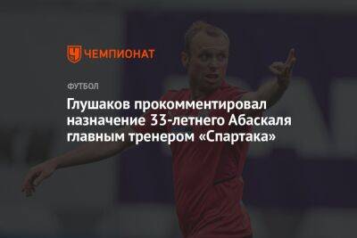 Глушаков прокомментировал назначение 33-летнего Абаскаля главным тренером «Спартака»