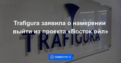 Trafigura заявила о намерении выйти из проекта «Восток ойл»