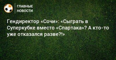 Гендиректор «Сочи»: «Сыграть в Суперкубке вместо «Спартака»? А кто-то уже отказался разве?!»