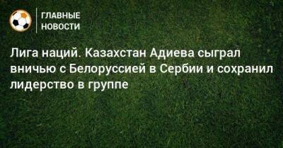Лига наций. Казахстан Адиева сыграл вничью с Белоруссией в Сербии и сохранил лидерство в группе