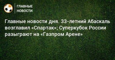 Главные новости дня. 33-летний Абаскаль возглавил «Спартак»; Суперкубок России разыграют на «Газпром Арене»