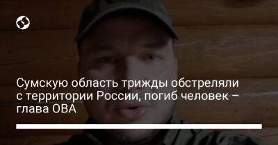 Сумскую область трижды обстреляли с территории России, погиб человек – глава ОВА