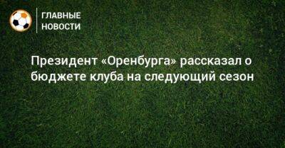 Президент «Оренбурга» рассказал о бюджете клуба на следующий сезон