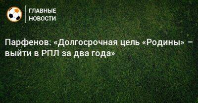 Парфенов: «Долгосрочная цель «Родины» – выйти в РПЛ за два года»