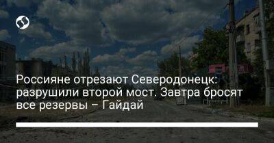 Россияне отрезают Северодонецк: разрушили второй мост. Завтра бросят все резервы – Гайдай