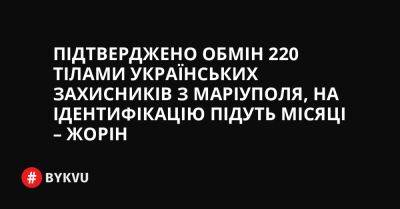 Підтверджено обмін 220 тілами українських захисників з Маріуполя, на ідентифікацію підуть місяці – Жорін