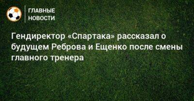 Гендиректор «Спартака» рассказал о будущем Реброва и Ещенко после смены главного тренера