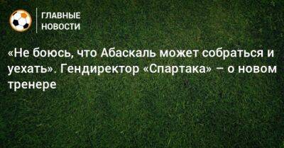 «Не боюсь, что Абаскаль может собраться и уехать». Гендиректор «Спартака» – о новом тренере