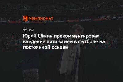 Юрий Сёмин прокомментировал введение пяти замен в футболе на постоянной основе