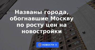 Названы города, обогнавшие Москву по росту цен на новостройки