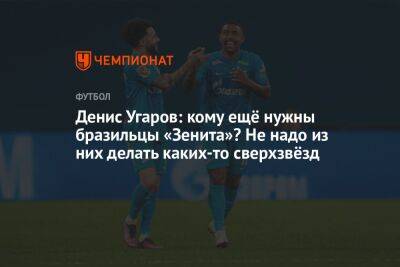 Денис Угаров: кому ещё нужны бразильцы «Зенита»? Не надо из них делать каких-то сверхзвёзд