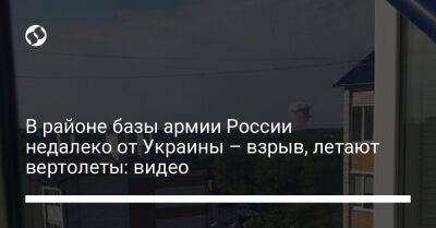 В районе базы армии России недалеко от Украины – взрыв, летают вертолеты: видео