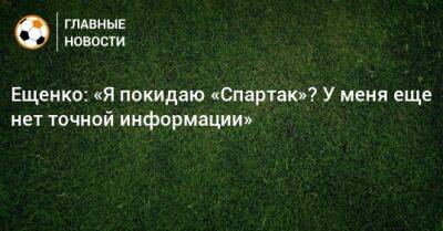 Ещенко: «Я покидаю «Спартак»? У меня еще нет точной информации»