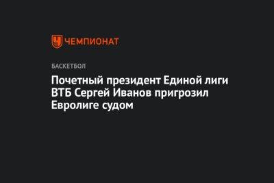 Почетный президент Единой лиги ВТБ Сергей Иванов пригрозил Евролиге судом