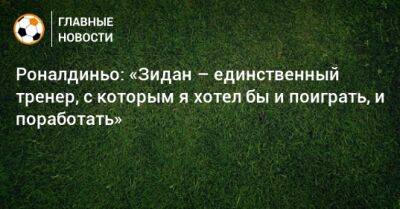 Роналдиньо: «Зидан – единственный тренер, с которым я хотел бы и поиграть, и поработать» - bombardir.ru