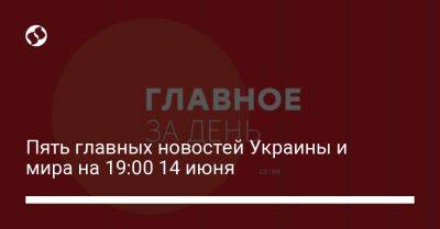 Пять главных новостей Украины и мира на 19:00 14 июня