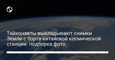 Тайконавты выкладывают снимки Земли с борта китайской космической станции: подборка фото