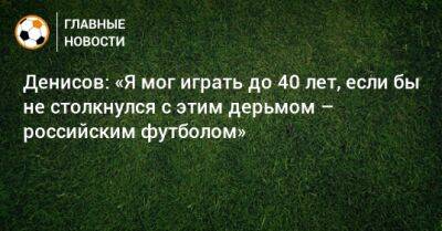 Денисов: «Я мог играть до 40 лет, если бы не столкнулся с этим дерьмом – российским футболом»