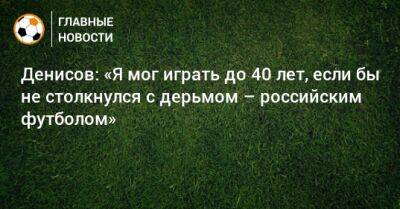 Денисов: «Я мог играть до 40 лет, если бы не столкнулся с дерьмом – российским футболом»