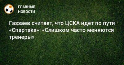 Газзаев считает, что ЦСКА идет по пути «Спартака»: «Слишком часто меняются тренеры»