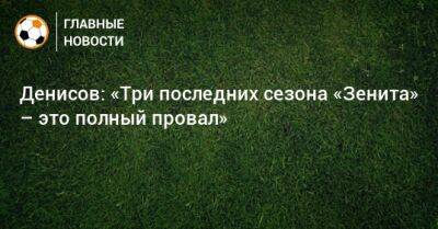 Денисов: «Три последних сезона «Зенита» – это полный провал»