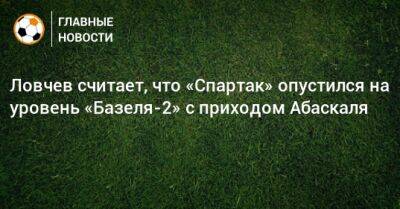 Ловчев считает, что «Спартак» опустился на уровень «Базеля-2» с приходом Абаскаля