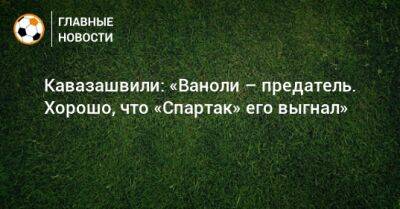 Кавазашвили: «Ваноли – предатель. Хорошо, что «Спартак» его выгнал»