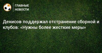 Денисов поддержал отстранение сборной и клубов: «Нужны более жесткие меры»