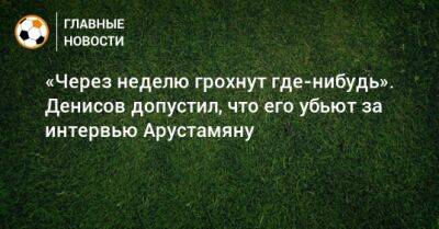 «Через неделю грохнут где-нибудь». Денисов допустил, что его убьют за интервью Арустамяну