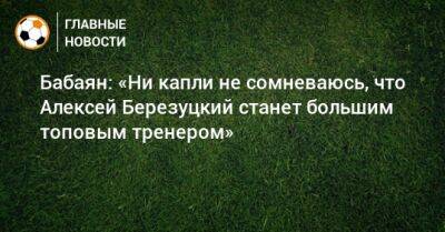 Бабаян: «Ни капли не сомневаюсь, что Алексей Березуцкий станет большим топовым тренером»