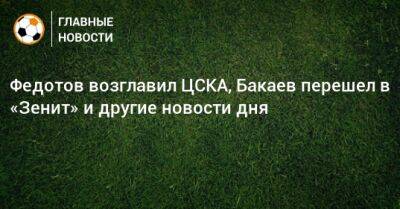 Федотов возглавил ЦСКА, Бакаев перешел в «Зенит» и другие новости дня
