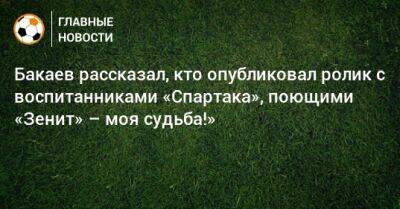 Бакаев рассказал, кто опубликовал ролик с воспитанниками «Спартака», поющими «Зенит» – моя судьба!»