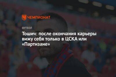 Тошич: после окончания карьеры вижу себя только в ЦСКА или «Партизане»