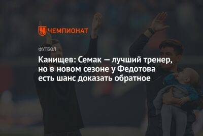 Канищев: Семак — лучший тренер, но в новом сезоне у Федотова есть шанс доказать обратное