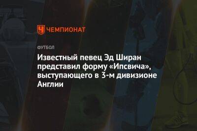 Известный певец Эд Ширан представил форму «Ипсвича», выступающего в 3-м дивизионе Англии