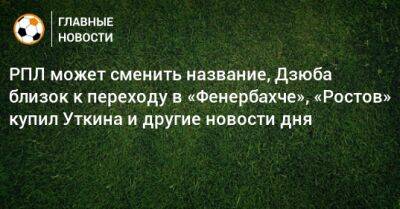РПЛ может сменить название, Дзюба близок к переходу в «Фенербахче», «Ростов» купил Уткина и другие новости дня