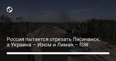 Россия пытается отрезать Лисичанск, а Украина – Изюм и Лиман – ISW