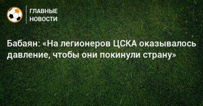 Бабаян: «На легионеров ЦСКА оказывалось давление, чтобы они покинули страну»