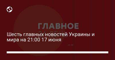 Шесть главных новостей Украины и мира на 21:00 17 июня