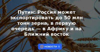 Путин: Россия может экспортировать до 50 млн тонн зерна, в первую очередь — в Африку и на Ближний восток