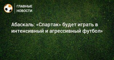 Абаскаль: «Спартак» будет играть в интенсивный и агрессивный футбол»