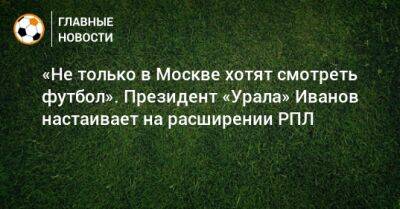 «Не только в Москве хотят смотреть футбол». Президент «Урала» Иванов настаивает на расширении РПЛ
