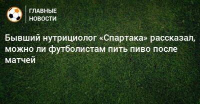 Бывший нутрициолог «Спартака» рассказал, можно ли футболистам пить пиво после матчей