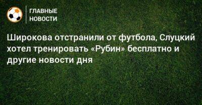 Широкова отстранили от футбола, Слуцкий хотел тренировать «Рубин» бесплатно и другие новости дня