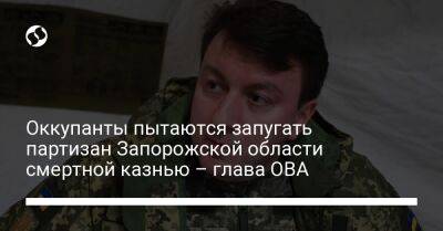 Оккупанты пытаются запугать партизан Запорожской области смертной казнью – глава ОВА