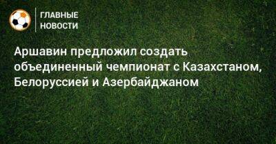 Аршавин предложил создать объединенный чемпионат с Казахстаном, Белоруссией и Азербайджаном