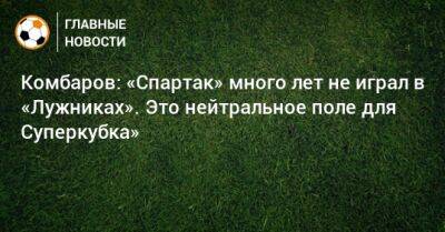 Комбаров: «Спартак» много лет не играл в «Лужниках». Это нейтральное поле для Суперкубка»