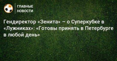 Гендиректор «Зенита» – о Суперкубке в «Лужниках»: «Готовы принять в Петербурге в любой день»