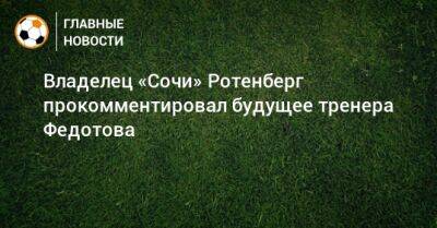 Владелец «Сочи» Ротенберг прокомментировал будущее тренера Федотова
