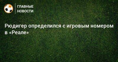 Антонио Рюдигер - Рюдигер определился с игровым номером в «Реале» - bombardir.ru - Сантьяго